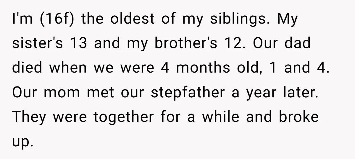 I'm (16f) the oldest of my siblings. My sister's 13 and my brother's 12. Our dad died when we were 4 months old, 1 and 4. Our mom met our...