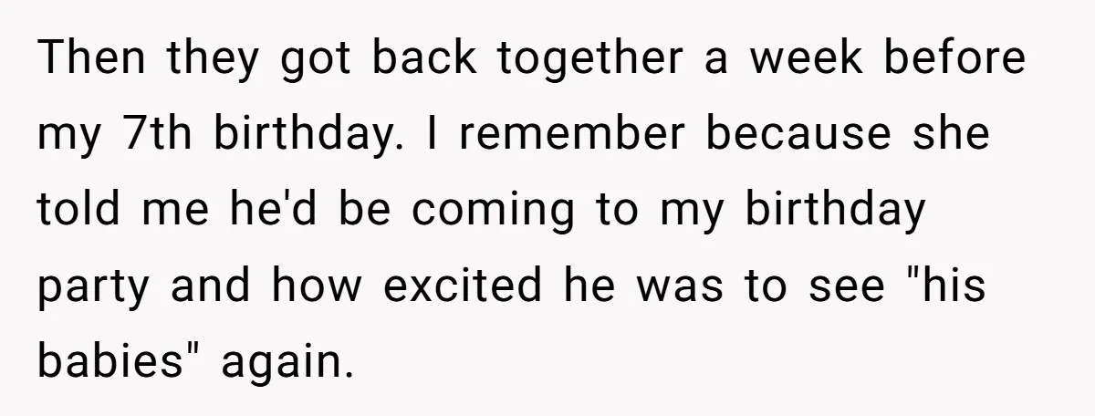 Then they got back together a week before my 7th birthday. I remember because she told me he'd be coming to my birthday party and how excited he was to...