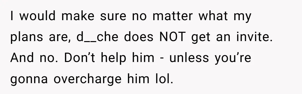 I would make sure no matter what my plans are, d__che does NOT get an invite. And no. Don’t help him - unless you’re gonna overcharge him lol.