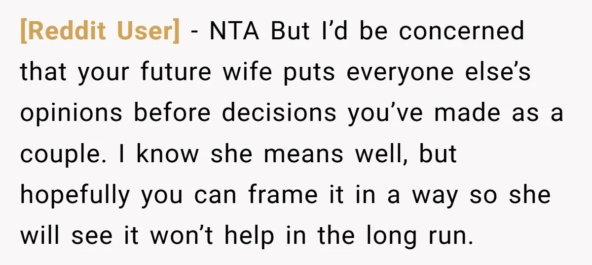 [Reddit User] − NTA But I’d be concerned that your future wife puts everyone else’s opinions before decisions you’ve made as a couple. I know she means well, but hopefully...