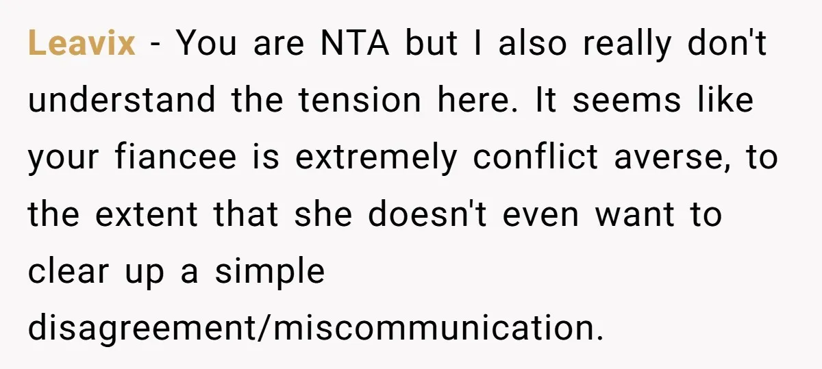 Leavix − You are NTA but I also really don't understand the tension here. It seems like your fiancee is extremely conflict averse, to the extent that she doesn't even...