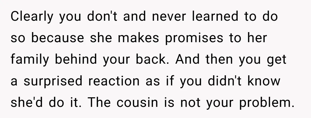 Clearly you don't and never learned to do so because she makes promises to her family behind your back. And then you get a surprised reaction as if you didn't...