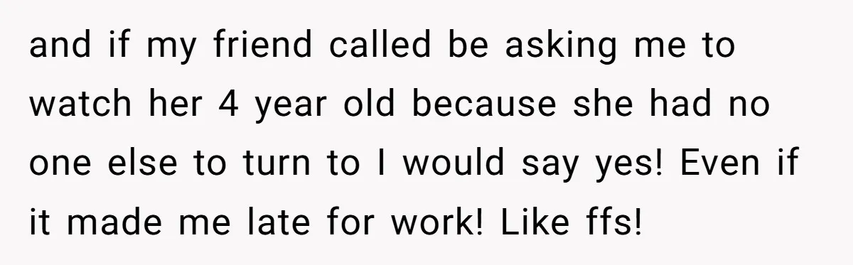 and if my friend called be asking me to watch her 4 year old because she had no one else to turn to I would say yes! Even if it...