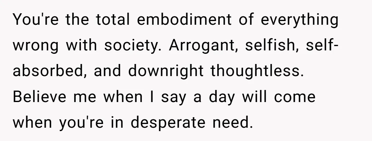 You're the total embodiment of everything wrong with society. Arrogant, selfish, self-absorbed, and downright thoughtless. Believe me when I say a day will come when you're in desperate need.
