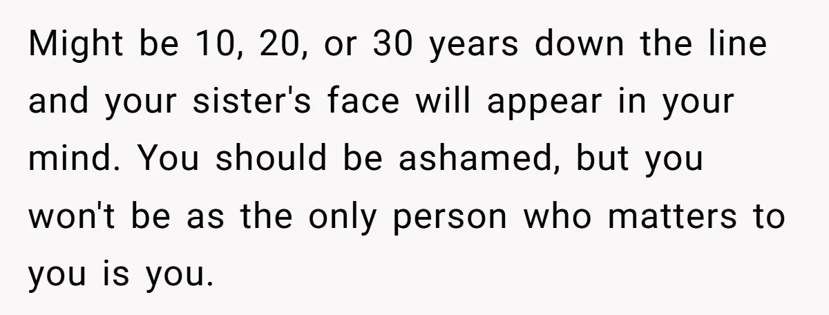 Might be 10, 20, or 30 years down the line and your sister's face will appear in your mind. You should be ashamed, but you won't be as the only...