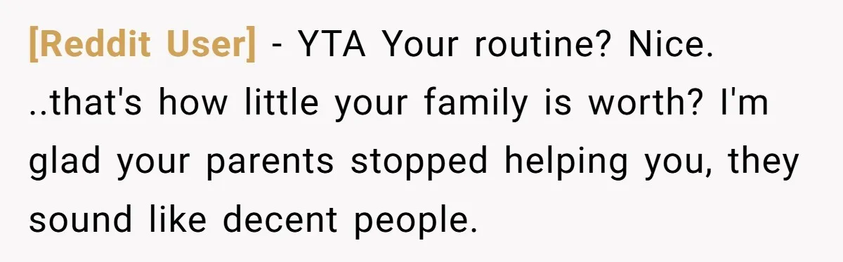 [Reddit User] − YTA Your routine? Nice. ..that's how little your family is worth? I'm glad your parents stopped helping you, they sound like decent people.