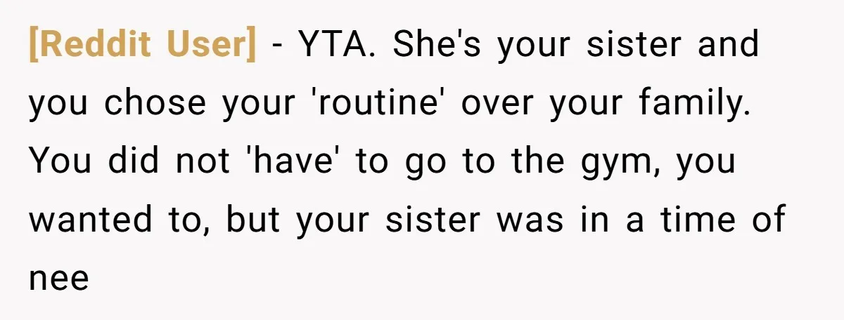 [Reddit User] − YTA. She's your sister and you chose your 'routine' over your family. You did not 'have' to go to the gym, you wanted to, but your sister...