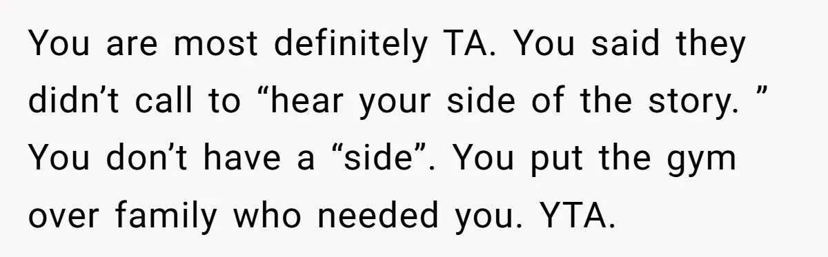 You are most definitely TA. You said they didn’t call to “hear your side of the story. ” You don’t have a “side”. You put the gym over family who...