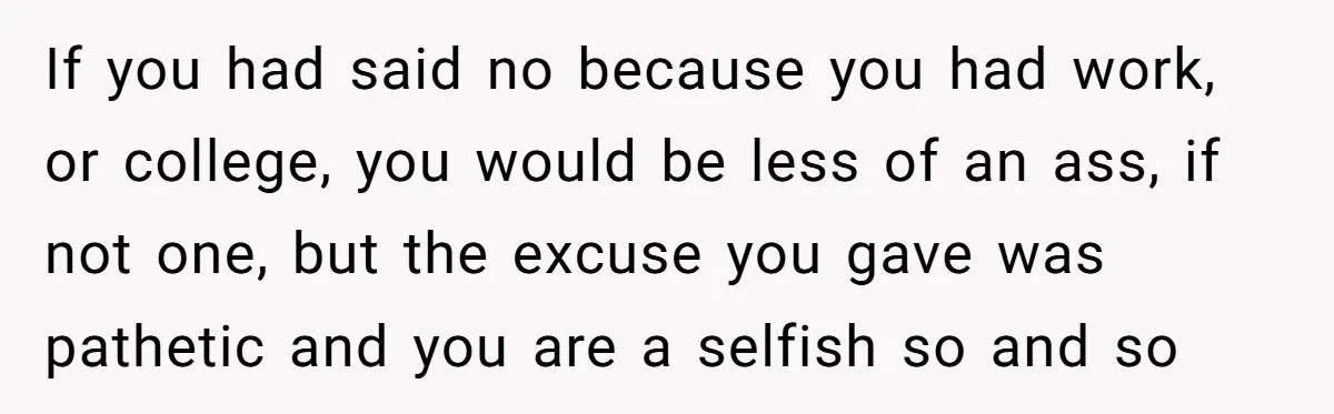 If you had said no because you had work, or college, you would be less of an ass, if not one, but the excuse you gave was pathetic and you...