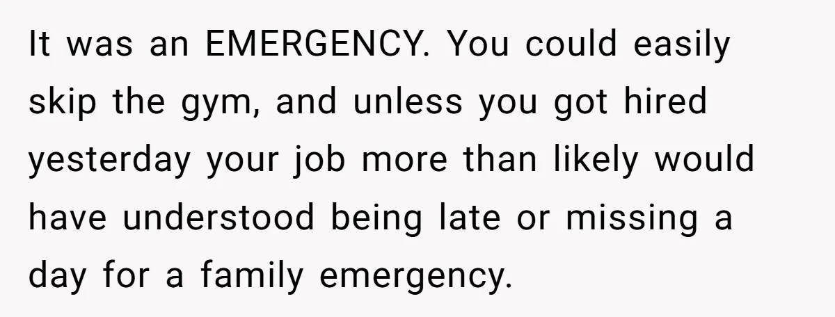 It was an EMERGENCY. You could easily skip the gym, and unless you got hired yesterday your job more than likely would have understood being late or missing a day...