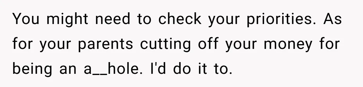 You might need to check your priorities. As for your parents cutting off your money for being an a__hole. I'd do it to.