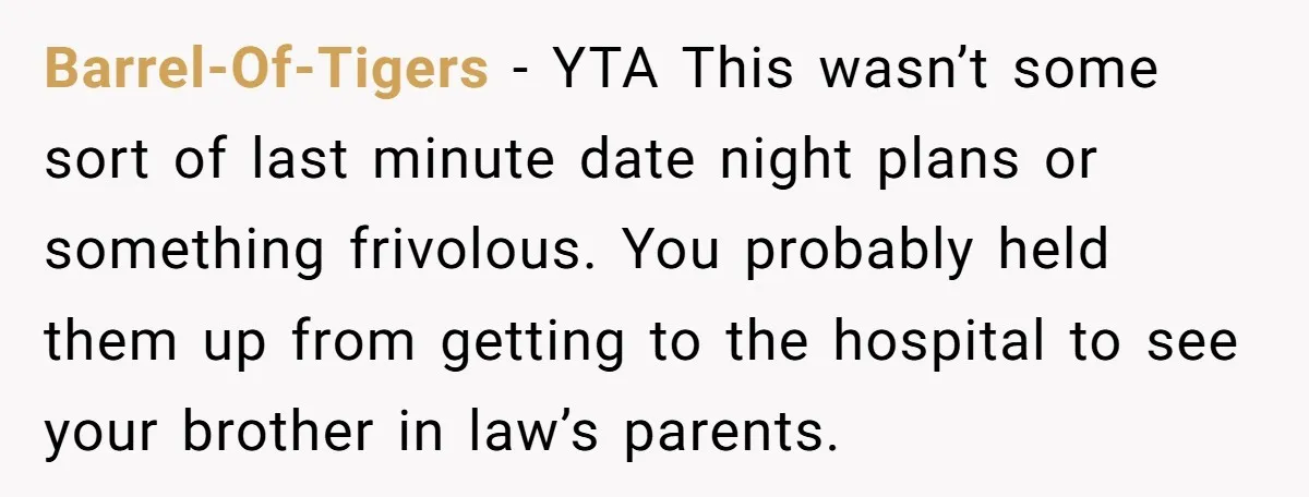 Barrel-Of-Tigers − YTA This wasn’t some sort of last minute date night plans or something frivolous. You probably held them up from getting to the hospital to see your brother...