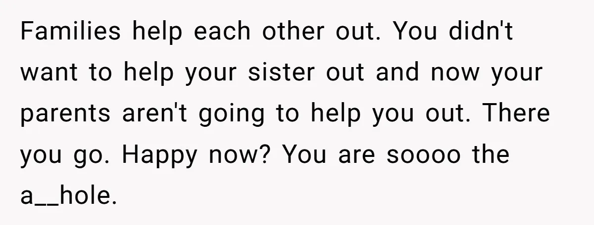 Families help each other out. You didn't want to help your sister out and now your parents aren't going to help you out. There you go. Happy now? You are...