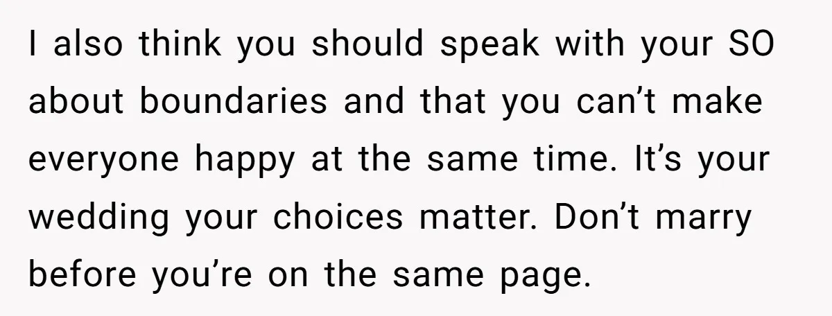 I also think you should speak with your SO about boundaries and that you can’t make everyone happy at the same time. It’s your wedding your choices matter. Don’t marry...