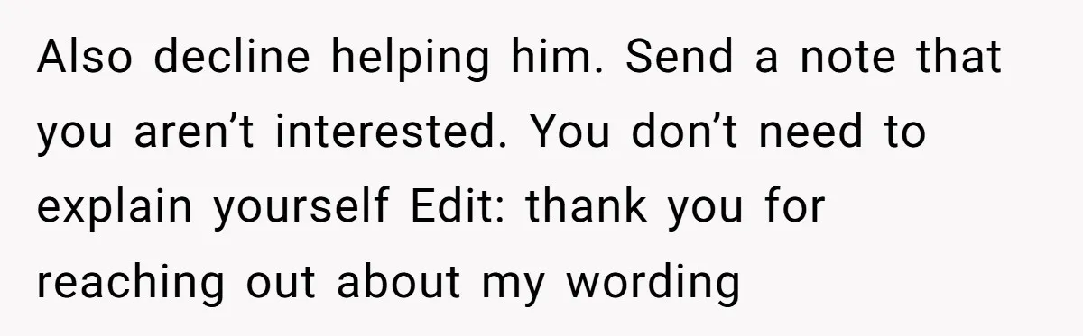 Also decline helping him. Send a note that you aren’t interested. You don’t need to explain yourself Edit: thank you for reaching out about my wording