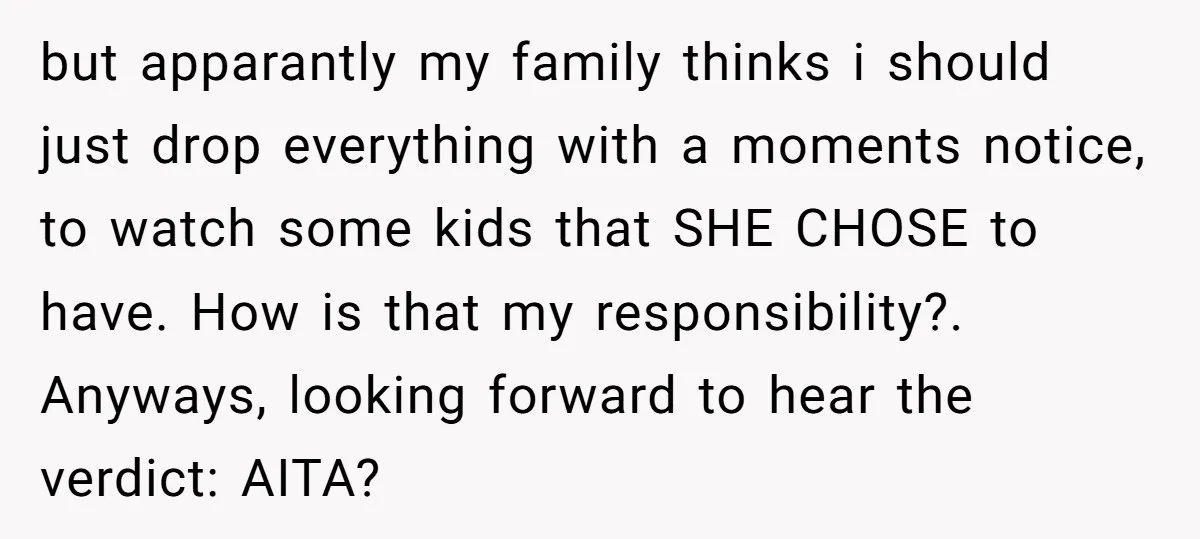 but apparantly my family thinks i should just drop everything with a moments notice, to watch some kids that SHE CHOSE to have. How is that my responsibility?. Anyways, looking...
