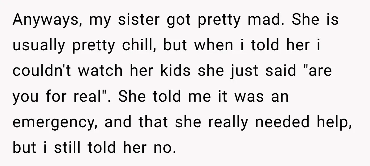 Anyways, my sister got pretty mad. She is usually pretty chill, but when i told her i couldn't watch her kids she just said "are you for real". She told...