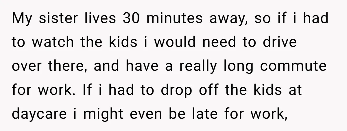 My sister lives 30 minutes away, so if i had to watch the kids i would need to drive over there, and have a really long commute for work. If...