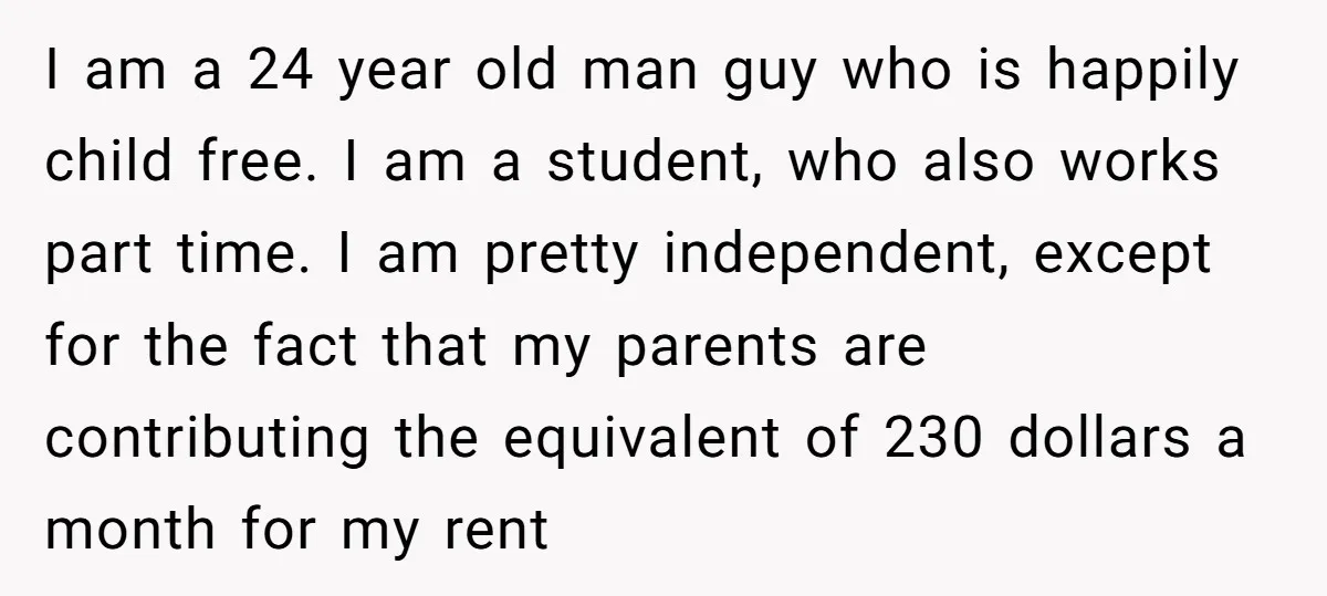 I am a 24 year old man guy who is happily child free. I am a student, who also works part time. I am pretty independent, except for the fact...