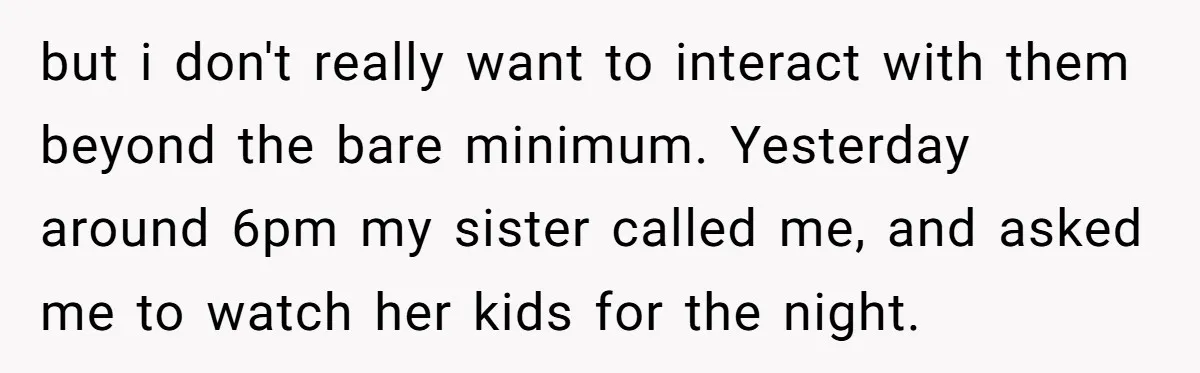 but i don't really want to interact with them beyond the bare minimum. Yesterday around 6pm my sister called me, and asked me to watch her kids for the night.