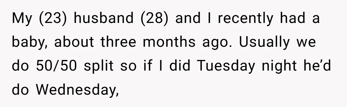 My (23) husband (28) and I recently had a baby, about three months ago. Usually we do 50/50 split so if I did Tuesday night he’d do Wednesday,