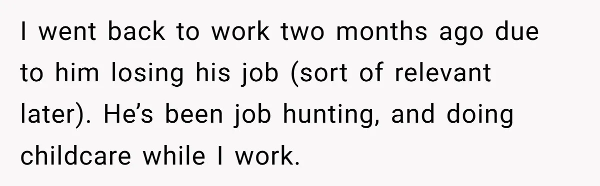 I went back to work two months ago due to him losing his job (sort of relevant later). He’s been job hunting, and doing childcare while I work.