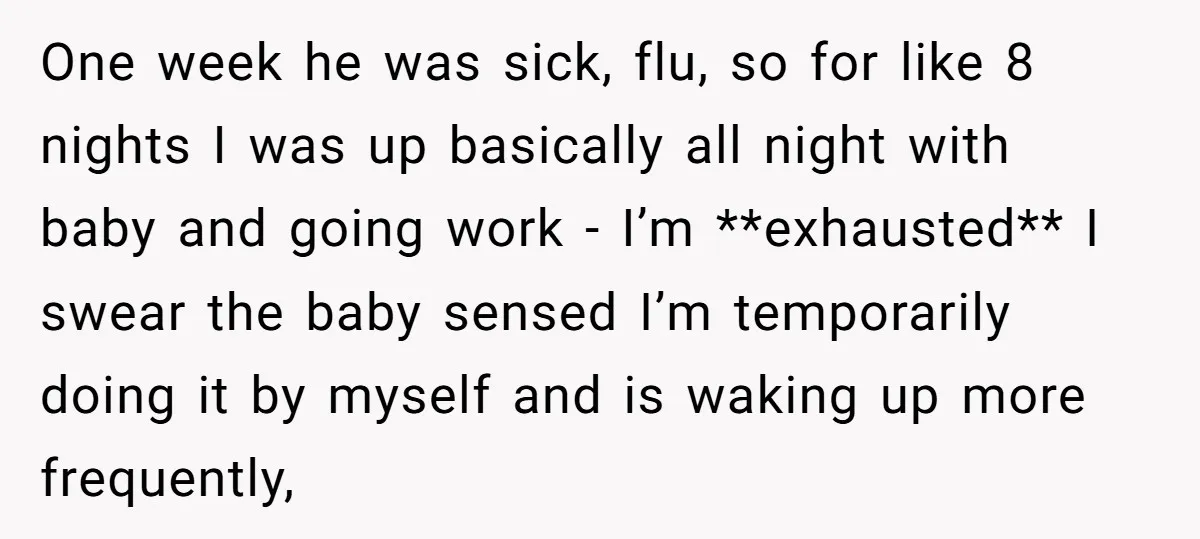 One week he was sick, flu, so for like 8 nights I was up basically all night with baby and going work - I’m **exhausted** I swear the baby sensed...