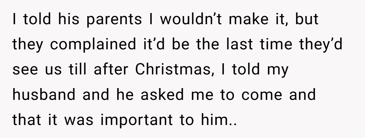 I told his parents I wouldn’t make it, but they complained it’d be the last time they’d see us till after Christmas, I told my husband and he asked me...