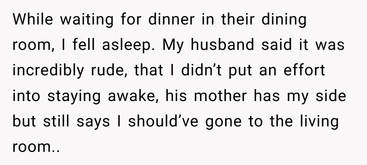 While waiting for dinner in their dining room, I fell asleep. My husband said it was incredibly rude, that I didn’t put an effort into staying awake, his mother has...