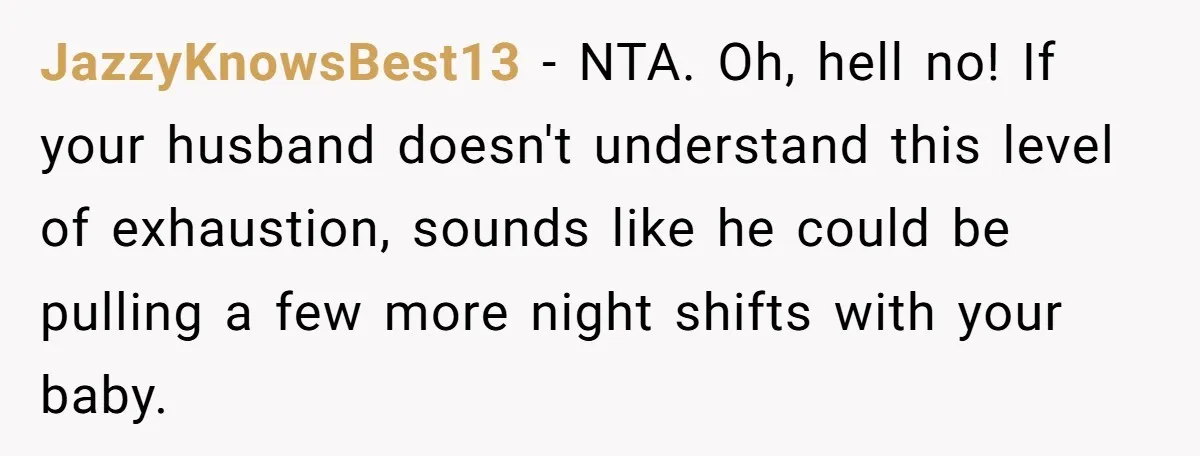 JazzyKnowsBest13 − NTA. Oh, hell no! If your husband doesn't understand this level of exhaustion, sounds like he could be pulling a few more night shifts with your baby.