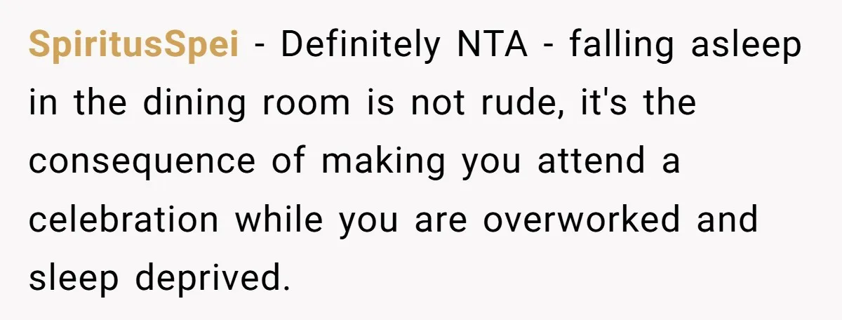 SpiritusSpei − Definitely NTA - falling asleep in the dining room is not rude, it's the consequence of making you attend a celebration while you are overworked and sleep deprived.