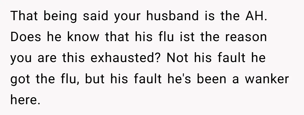 That being said your husband is the AH. Does he know that his flu ist the reason you are this exhausted? Not his fault he got the flu, but his...