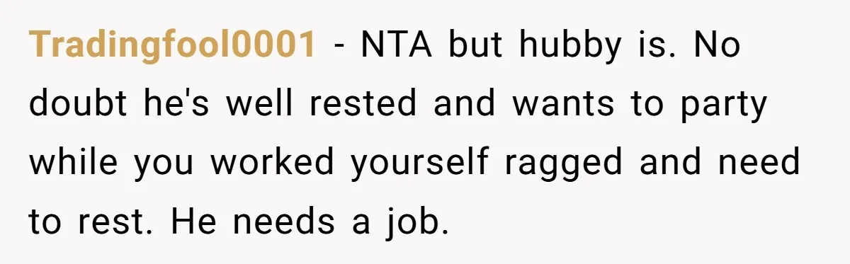 Tradingfool0001 − NTA but hubby is. No doubt he's well rested and wants to party while you worked yourself ragged and need to rest. He needs a job.