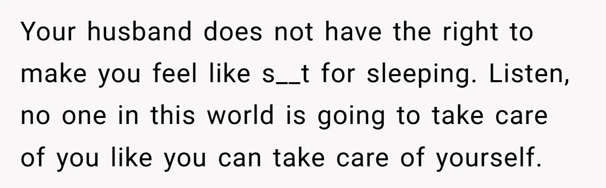 Your husband does not have the right to make you feel like s__t for sleeping. Listen, no one in this world is going to take care of you like you...