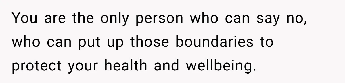 You are the only person who can say no, who can put up those boundaries to protect your health and wellbeing.
