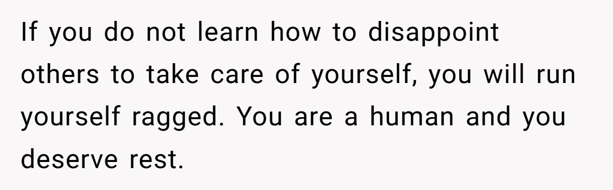 If you do not learn how to disappoint others to take care of yourself, you will run yourself ragged. You are a human and you deserve rest.
