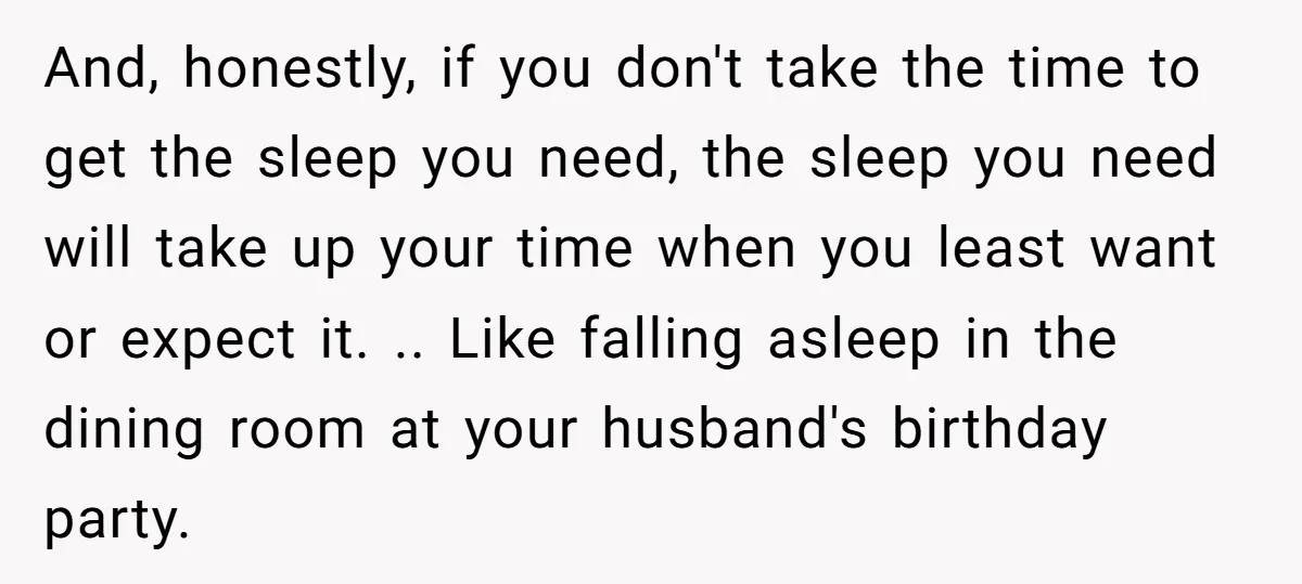 And, honestly, if you don't take the time to get the sleep you need, the sleep you need will take up your time when you least want or expect it....