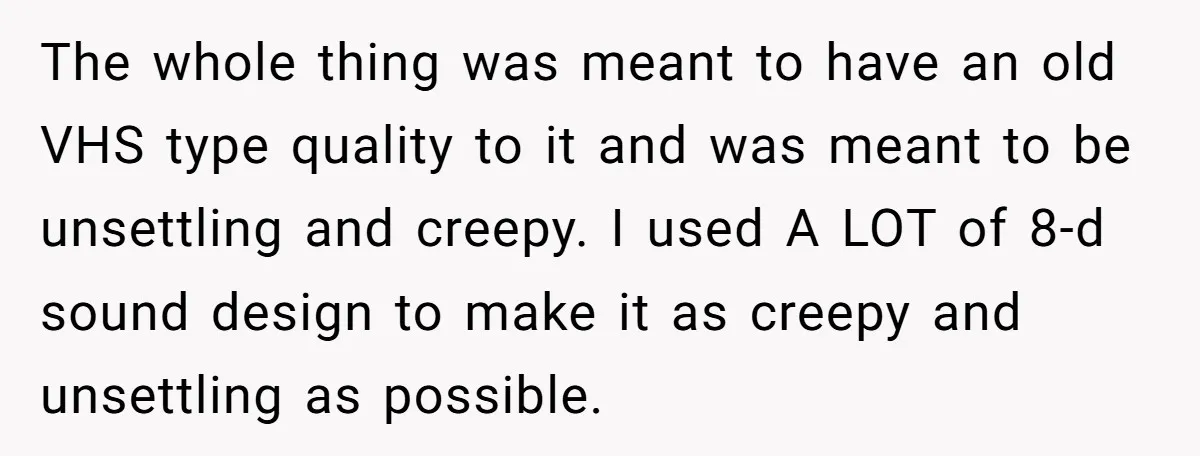The whole thing was meant to have an old VHS type quality to it and was meant to be unsettling and creepy. I used A LOT of 8-d sound design...