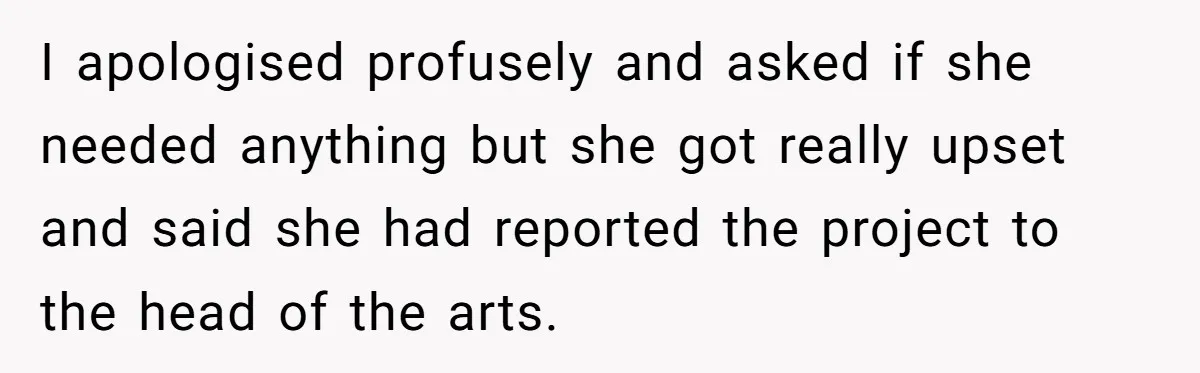 I apologised profusely and asked if she needed anything but she got really upset and said she had reported the project to the head of the arts.