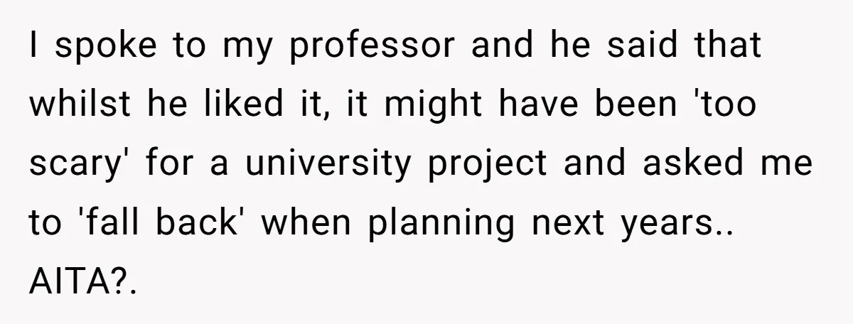 I spoke to my professor and he said that whilst he liked it, it might have been 'too scary' for a university project and asked me to 'fall back' when...