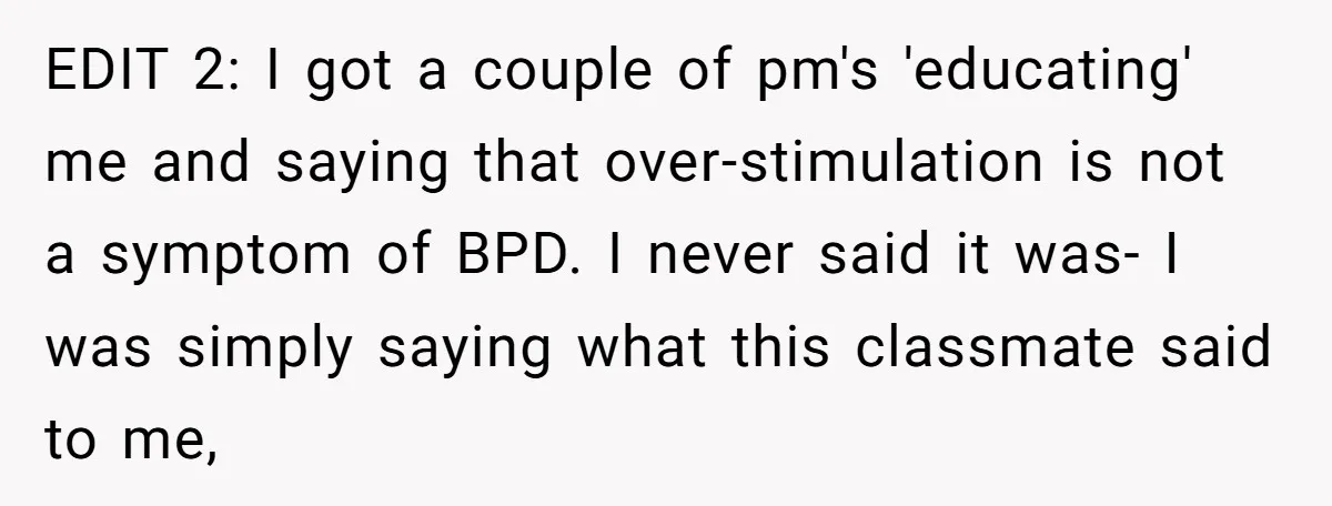 EDIT 2: I got a couple of pm's 'educating' me and saying that over-stimulation is not a symptom of BPD. I never said it was- I was simply saying what...
