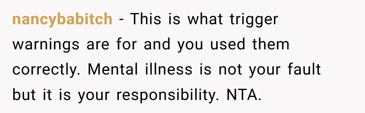 nancybabitch − This is what trigger warnings are for and you used them correctly. Mental illness is not your fault but it is your responsibility. NTA.