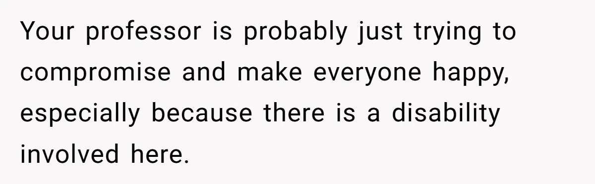 Your professor is probably just trying to compromise and make everyone happy, especially because there is a disability involved here.