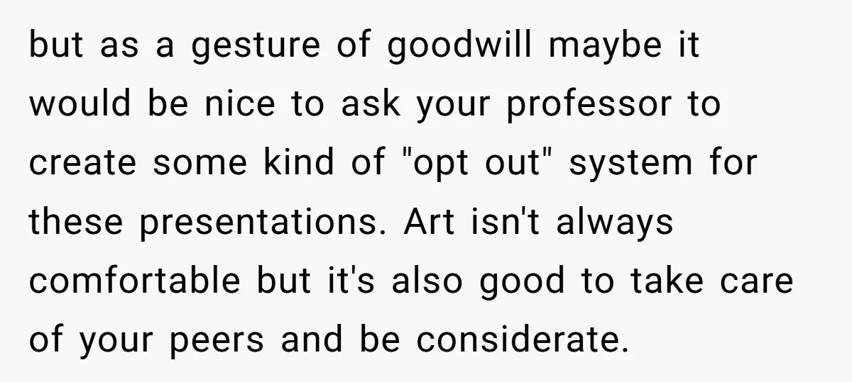 but as a gesture of goodwill maybe it would be nice to ask your professor to create some kind of "opt out" system for these presentations. Art isn't always comfortable...