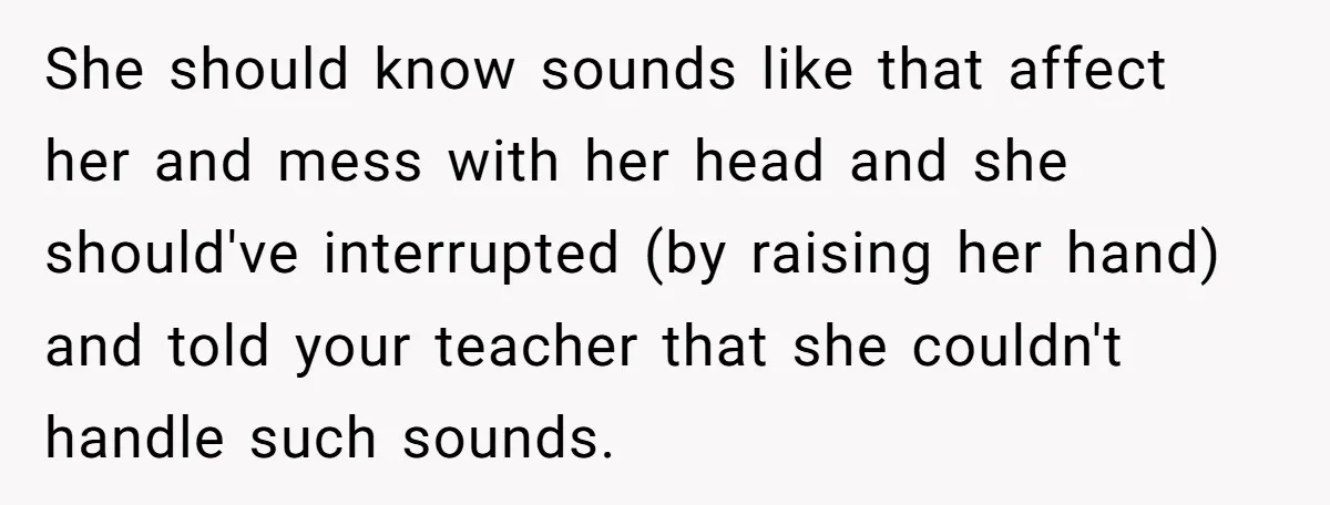 She should know sounds like that affect her and mess with her head and she should've interrupted (by raising her hand) and told your teacher that she couldn't handle such...