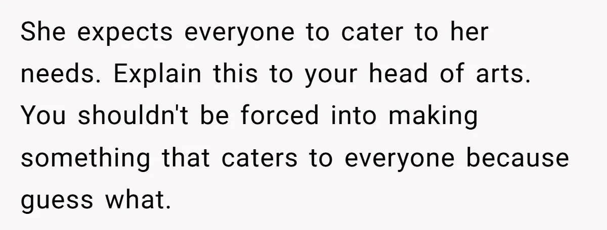 She expects everyone to cater to her needs. Explain this to your head of arts. You shouldn't be forced into making something that caters to everyone because guess what.