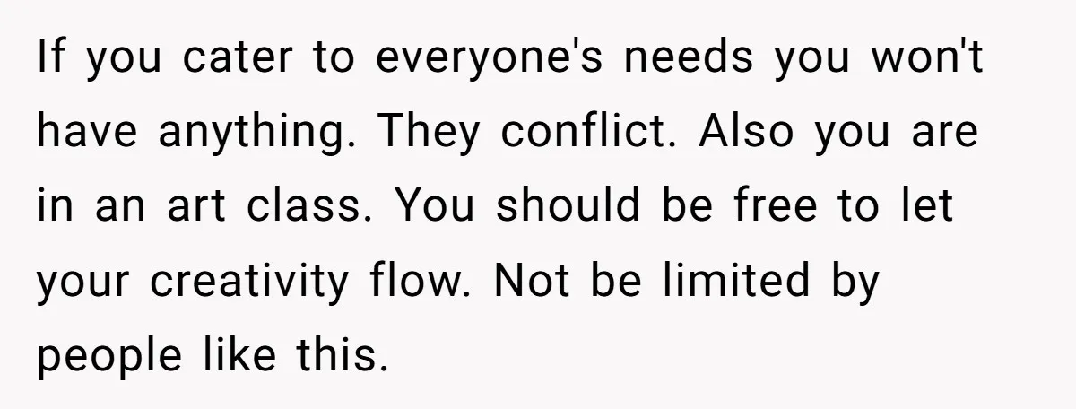 If you cater to everyone's needs you won't have anything. They conflict. Also you are in an art class. You should be free to let your creativity flow. Not be...