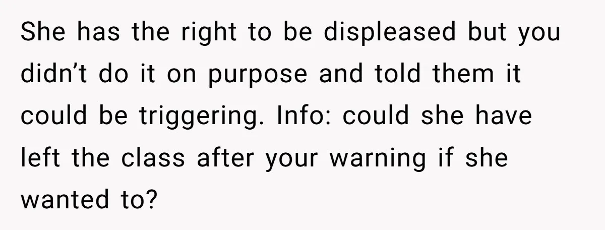She has the right to be displeased but you didn’t do it on purpose and told them it could be triggering. Info: could she have left the class after your...