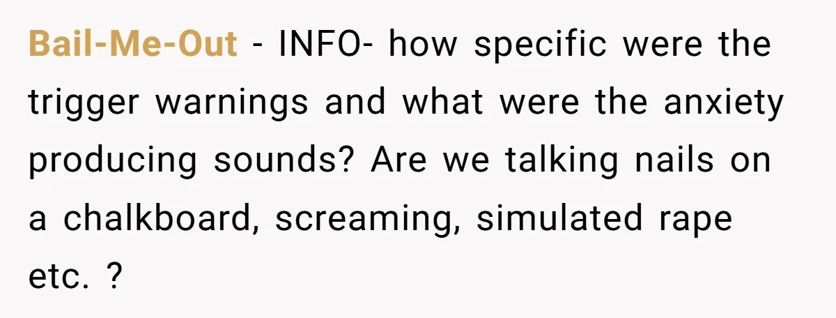 Bail-Me-Out − INFO- how specific were the trigger warnings and what were the anxiety producing sounds? Are we talking nails on a chalkboard, screaming, simulated rape etc. ?