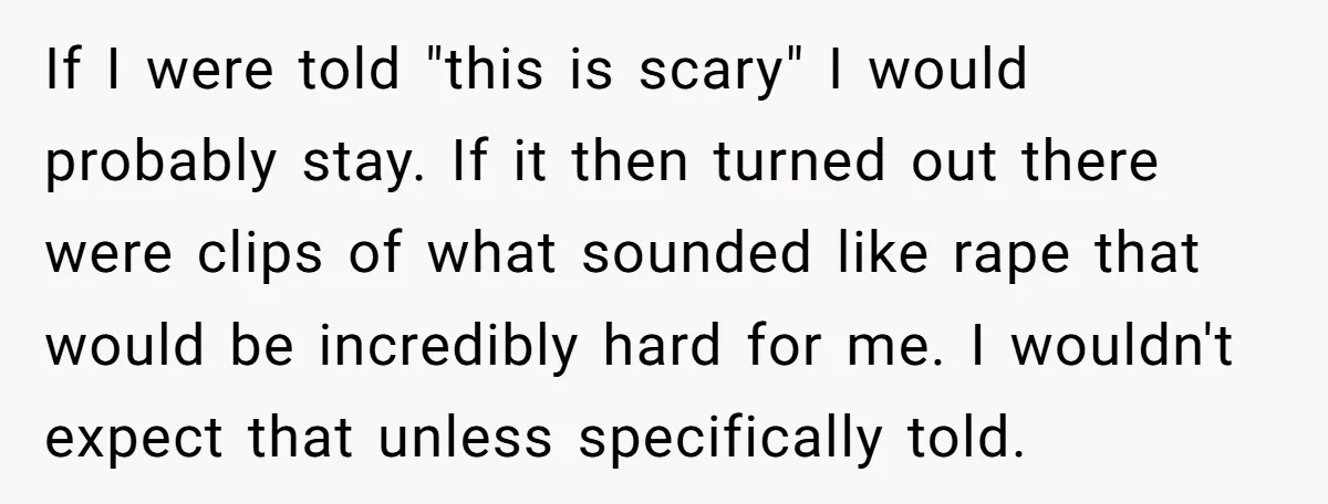 If I were told "this is scary" I would probably stay. If it then turned out there were clips of what sounded like rape that would be incredibly hard for...